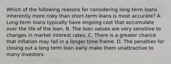 Which of the following reasons for considering long-term loans inherently more risky than short-term loans is most accurate? A. Long-term loans typically have ongoing cost that accumulate over the life of the loan. B. The loan values are very sensitive to changes in market interest rates. C. There is a greater chance that inflation may fall in a longer time-frame. D. The penalties for closing out a long term loan early make them unattractive to many investors.