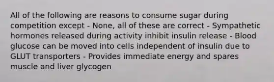 All of the following are reasons to consume sugar during competition except - None, all of these are correct - Sympathetic hormones released during activity inhibit insulin release - Blood glucose can be moved into cells independent of insulin due to GLUT transporters - Provides immediate energy and spares muscle and liver glycogen