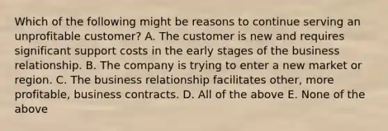 Which of the following might be reasons to continue serving an unprofitable customer? A. The customer is new and requires significant support costs in the early stages of the business relationship. B. The company is trying to enter a new market or region. C. The business relationship facilitates other, more profitable, business contracts. D. All of the above E. None of the above