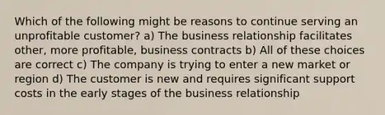 Which of the following might be reasons to continue serving an unprofitable customer? a) The business relationship facilitates other, more profitable, business contracts b) All of these choices are correct c) The company is trying to enter a new market or region d) The customer is new and requires significant support costs in the early stages of the business relationship