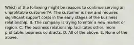 Which of the following might be reasons to continue serving an unprofitable customer?A. The customer is new and requires significant support costs in the early stages of the business relationship. B. The company is trying to enter a new market or region. C. The business relationship facilitates other, more profitable, business contracts. D. All of the above. E. None of the above.