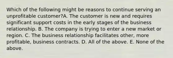 Which of the following might be reasons to continue serving an unprofitable customer?A. The customer is new and requires significant support costs in the early stages of the business relationship. B. The company is trying to enter a new market or region. C. The business relationship facilitates other, more profitable, business contracts. D. All of the above. E. None of the above.