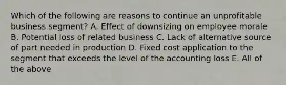 Which of the following are reasons to continue an unprofitable business segment? A. Effect of downsizing on employee morale B. Potential loss of related business C. Lack of alternative source of part needed in production D. Fixed cost application to the segment that exceeds the level of the accounting loss E. All of the above