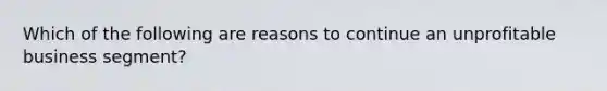 Which of the following are reasons to continue an unprofitable business segment?