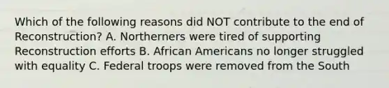 Which of the following reasons did NOT contribute to the end of Reconstruction? A. Northerners were tired of supporting Reconstruction efforts B. African Americans no longer struggled with equality C. Federal troops were removed from the South