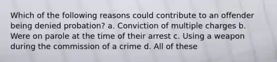 Which of the following reasons could contribute to an offender being denied probation? a. Conviction of multiple charges b. Were on parole at the time of their arrest c. Using a weapon during the commission of a crime d. All of these