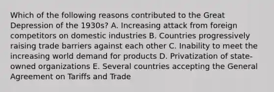 Which of the following reasons contributed to the Great Depression of the 1930s? A. Increasing attack from foreign competitors on domestic industries B. Countries progressively raising trade barriers against each other C. Inability to meet the increasing world demand for products D. Privatization of state-owned organizations E. Several countries accepting the General Agreement on Tariffs and Trade