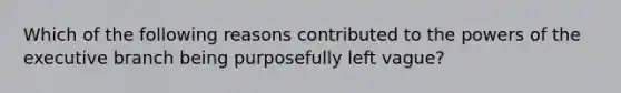 Which of the following reasons contributed to the powers of the executive branch being purposefully left vague?