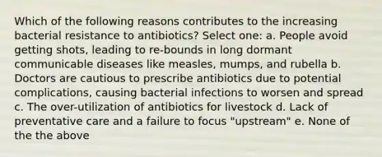 Which of the following reasons contributes to the increasing bacterial resistance to antibiotics? Select one: a. People avoid getting shots, leading to re-bounds in long dormant communicable diseases like measles, mumps, and rubella b. Doctors are cautious to prescribe antibiotics due to potential complications, causing bacterial infections to worsen and spread c. The over-utilization of antibiotics for livestock d. Lack of preventative care and a failure to focus "upstream" e. None of the the above