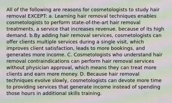 All of the following are reasons for cosmetologists to study hair removal EXCEPT: a. Learning hair removal techniques enables cosmetologists to perform state-of-the-art hair removal treatments, a service that increases revenue. because of its high demand. b.By adding hair removal services, cosmetologists can offer clients multiple services during a single visit, which improves client satisfaction, leads to more bookings, and generates more income. C. Cosmetologists who understand hair removal contraindications can perform hair removal services without physician approval, which means they can treat more clients and earn more money. D. Because hair removal techniques evolve slowly, cosmetologists can devote more time to providing services that generate income instead of spending those hours in additional skills training.