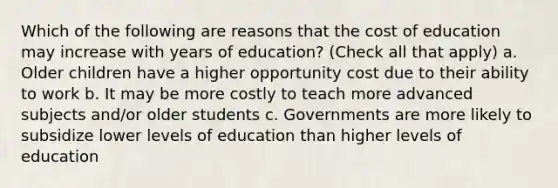 Which of the following are reasons that the cost of education may increase with years of education? (Check all that apply) a. Older children have a higher opportunity cost due to their ability to work b. It may be more costly to teach more advanced subjects and/or older students c. Governments are more likely to subsidize lower levels of education than higher levels of education