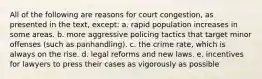 All of the following are reasons for court congestion, as presented in the text, except: a. rapid population increases in some areas. b. more aggressive policing tactics that target minor offenses (such as panhandling). c. the crime rate, which is always on the rise. d. legal reforms and new laws. e. incentives for lawyers to press their cases as vigorously as possible