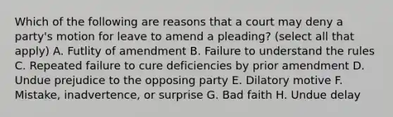 Which of the following are reasons that a court may deny a party's motion for leave to amend a pleading? (select all that apply) A. Futlity of amendment B. Failure to understand the rules C. Repeated failure to cure deficiencies by prior amendment D. Undue prejudice to the opposing party E. Dilatory motive F. Mistake, inadvertence, or surprise G. Bad faith H. Undue delay