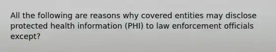 All the following are reasons why covered entities may disclose protected health information (PHI) to law enforcement officials except?