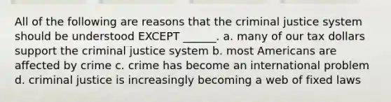 All of the following are reasons that the criminal justice system should be understood EXCEPT ______. a. many of our tax dollars support the criminal justice system b. most Americans are affected by crime c. crime has become an international problem d. criminal justice is increasingly becoming a web of fixed laws