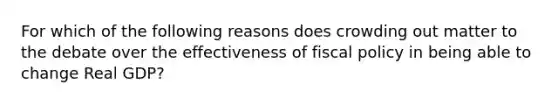 For which of the following reasons does crowding out matter to the debate over the effectiveness of fiscal policy in being able to change Real GDP?