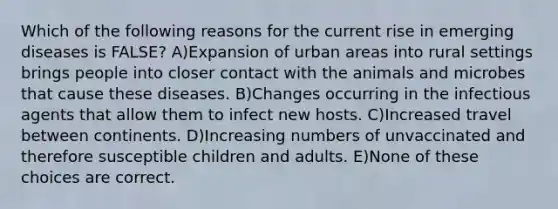 Which of the following reasons for the current rise in emerging diseases is FALSE? A)Expansion of urban areas into rural settings brings people into closer contact with the animals and microbes that cause these diseases. B)Changes occurring in the infectious agents that allow them to infect new hosts. C)Increased travel between continents. D)Increasing numbers of unvaccinated and therefore susceptible children and adults. E)None of these choices are correct.