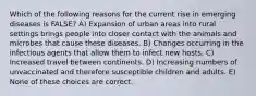 Which of the following reasons for the current rise in emerging diseases is FALSE? A) Expansion of urban areas into rural settings brings people into closer contact with the animals and microbes that cause these diseases. B) Changes occurring in the infectious agents that allow them to infect new hosts. C) Increased travel between continents. D) Increasing numbers of unvaccinated and therefore susceptible children and adults. E) None of these choices are correct.