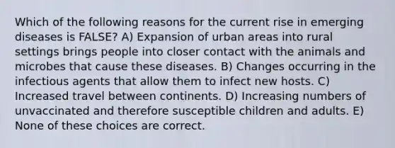 Which of the following reasons for the current rise in emerging diseases is FALSE? A) Expansion of urban areas into rural settings brings people into closer contact with the animals and microbes that cause these diseases. B) Changes occurring in the infectious agents that allow them to infect new hosts. C) Increased travel between continents. D) Increasing numbers of unvaccinated and therefore susceptible children and adults. E) None of these choices are correct.