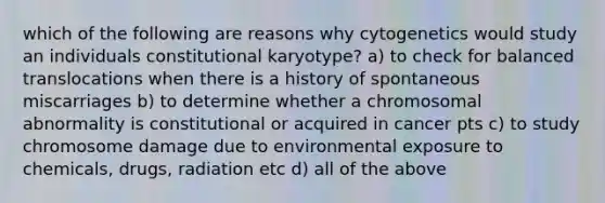 which of the following are reasons why cytogenetics would study an individuals constitutional karyotype? a) to check for balanced translocations when there is a history of spontaneous miscarriages b) to determine whether a chromosomal abnormality is constitutional or acquired in cancer pts c) to study chromosome damage due to environmental exposure to chemicals, drugs, radiation etc d) all of the above