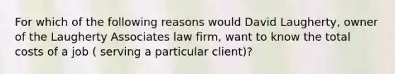 For which of the following reasons would David Laugherty, owner of the Laugherty Associates law firm, want to know the total costs of a job ( serving a particular client)?