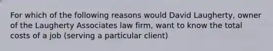 For which of the following reasons would David​ Laugherty, owner of the Laugherty Associates law​ firm, want to know the total costs of a job​ (serving a particular​ client)