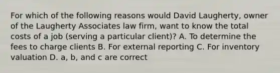 For which of the following reasons would David​ Laugherty, owner of the Laugherty Associates law​ firm, want to know the total costs of a job​ (serving a particular​ client)? A. To determine the fees to charge clients B. For external reporting C. For inventory valuation D. a, b, and c are correct