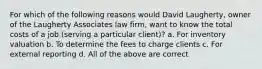 For which of the following reasons would David Laugherty, owner of the Laugherty Associates law firm, want to know the total costs of a job (serving a particular client)? a. For inventory valuation b. To determine the fees to charge clients c. For external reporting d. All of the above are correct