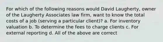 For which of the following reasons would David Laugherty, owner of the Laugherty Associates law firm, want to know the total costs of a job (serving a particular client)? a. For inventory valuation b. To determine the fees to charge clients c. For external reporting d. All of the above are correct