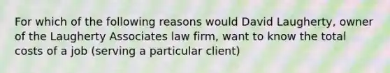 For which of the following reasons would David Laugherty, owner of the Laugherty Associates law firm, want to know the total costs of a job (serving a particular client)