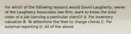 For which of the following reasons would David Laugherty, owner of the Laughtery Associates law firm, want to know the total costs of a job (serving a particular client)? A. For inventory valuation B. To determine the fees to charge clients C. For external reporting D. All of the above