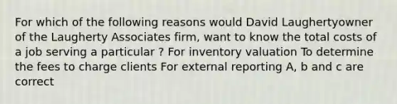 For which of the following reasons would David Laughertyowner of the Laugherty Associates firm, want to know the total costs of a job serving a particular ? For inventory valuation To determine the fees to charge clients For external reporting A, b and c are correct