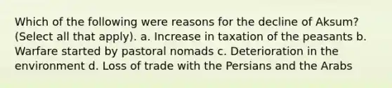 Which of the following were reasons for the decline of Aksum? (Select all that apply). a. Increase in taxation of the peasants b. Warfare started by pastoral nomads c. Deterioration in the environment d. Loss of trade with the Persians and the Arabs