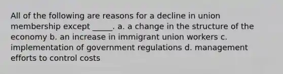 All of the following are reasons for a decline in union membership except _____. a. a change in the structure of the economy b. an increase in immigrant union workers c. implementation of government regulations d. management efforts to control costs