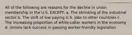 All of the following are reasons for the decline in union membership in the U.S. EXCEPT: a. The shrinking of the industrial sector b. The shift of low paying U.S. jobs to other countries c. The increasing proportion of white-collar workers in the economy d. Unions lack success in passing worker-friendly legislation