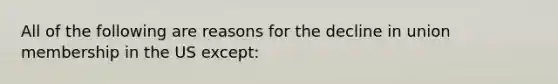 All of the following are reasons for the decline in union membership in the US except:
