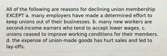 All of the following are reasons for declining union membership EXCEPT a. many employers have made a determined effort to keep unions out of their businesses. b. many new workers are second-income earners who tend to accept lower wages. c. unions ceased to improve working conditions for their members. d. the expense of union-made goods has hurt sales and led to lay-offs.