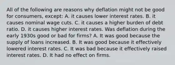 All of the following are reasons why deflation might not be good for​ consumers, except: A. it causes lower interest rates. B. it causes nominal wage cuts. C. it causes a higher burden of debt ratio. D. it causes higher interest rates. Was deflation during the early 1930s good or bad for​ firms? A. It was good because the supply of loans increased. B. It was good because it effectively lowered interest rates. C. It was bad because it effectively raised interest rates. D. It had no effect on firms.