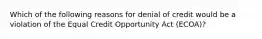 Which of the following reasons for denial of credit would be a violation of the Equal Credit Opportunity Act (ECOA)?