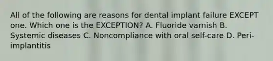 All of the following are reasons for dental implant failure EXCEPT one. Which one is the EXCEPTION? A. Fluoride varnish B. Systemic diseases C. Noncompliance with oral self-care D. Peri-implantitis