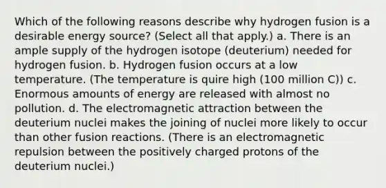 Which of the following reasons describe why hydrogen fusion is a desirable energy source? (Select all that apply.) a. There is an ample supply of the hydrogen isotope (deuterium) needed for hydrogen fusion. b. Hydrogen fusion occurs at a low temperature. (The temperature is quire high (100 million C)) c. Enormous amounts of energy are released with almost no pollution. d. The electromagnetic attraction between the deuterium nuclei makes the joining of nuclei more likely to occur than other fusion reactions. (There is an electromagnetic repulsion between the positively charged protons of the deuterium nuclei.)