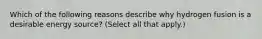 Which of the following reasons describe why hydrogen fusion is a desirable energy source? (Select all that apply.)