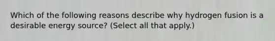 Which of the following reasons describe why hydrogen fusion is a desirable energy source? (Select all that apply.)