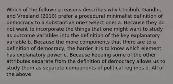 Which of the following reasons describes why Cheibub, Gandhi, and Vreeland (2010) prefer a procedural minimalist definition of democracy to a substantive one? Select one: a. Because they do not want to incorporate the things that one might want to study as outcome variables into the definition of the key explanatory variable b. Because the more components that there are to a definition of democracy, the harder it is to know which element has explanatory power c. Because keeping some of the other attributes separate from the definition of democracy allows us to study them as separate components of political regimes d. All of the above