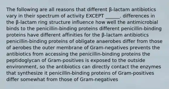 The following are all reasons that different β-lactam antibiotics vary in their spectrum of activity EXCEPT ______. differences in the β-lactam ring structure influence how well the antimicrobial binds to the penicillin-binding proteins different penicillin-binding proteins have different affinities for the β-lactam antibiotics penicillin-binding proteins of obligate anaerobes differ from those of aerobes the outer membrane of Gram-negatives prevents the antibiotics from accessing the penicillin-binding proteins the peptidoglycan of Gram-positives is exposed to the outside environment, so the antibiotics can directly contact the enzymes that synthesize it penicillin-binding proteins of Gram-positives differ somewhat from those of Gram-negatives