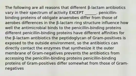 The following are all reasons that different β-lactam antibiotics vary in their spectrum of activity EXCEPT ______. penicillin-binding proteins of obligate anaerobes differ from those of aerobes differences in the β-lactam ring structure influence how well the antimicrobial binds to the penicillin-binding proteins different penicillin-binding proteins have different affinities for the β-lactam antibiotics the peptidoglycan of Gram-positives is exposed to the outside environment, so the antibiotics can directly contact the enzymes that synthesize it the outer membrane of Gram-negatives prevents the antibiotics from accessing the penicillin-binding proteins penicillin-binding proteins of Gram-positives differ somewhat from those of Gram-negatives