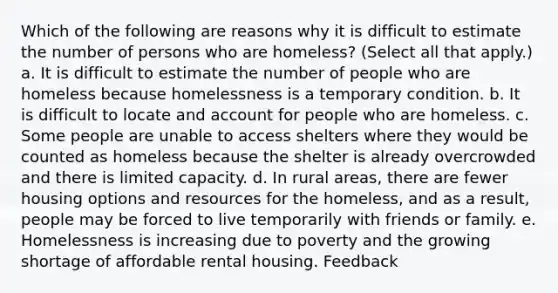 Which of the following are reasons why it is difficult to estimate the number of persons who are homeless? (Select all that apply.) a. It is difficult to estimate the number of people who are homeless because homelessness is a temporary condition. b. It is difficult to locate and account for people who are homeless. c. Some people are unable to access shelters where they would be counted as homeless because the shelter is already overcrowded and there is limited capacity. d. In rural areas, there are fewer housing options and resources for the homeless, and as a result, people may be forced to live temporarily with friends or family. e. Homelessness is increasing due to poverty and the growing shortage of affordable rental housing. Feedback