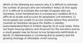 Which of the following are reasons why it is difficult to estimate the number of persons who are homeless? Select all that apply. A) It is difficult to estimate the number of people who are homeless, since homelessness is a temporary condition.B) It is difficult to locate and account for peoplewho are homeless. C) Some people are unable to access shelters where they would be counted as homeless because the shelter is already overcrowdedand there is limited capacity. D) In rural areas, there are fewer housing options and resources for the homeless and as a result people may be forced to live temporarily withfriends or family. E) Homelessness is increasing due to poverty and the growing shortage of affordable rental housing.