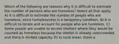 Which of the following are reasons why it is difficult to estimate the number of persons who are homeless? Select all that apply. A) It is difficult to estimate the number of people who are homeless, since homelessness is a temporary condition. B) It is difficult to locate and account for people who are homeless. C) Some people are unable to access shelters where they would be counted as homeless because the shelter is already overcrowded and there is limited capacity. D) In rural areas, there a