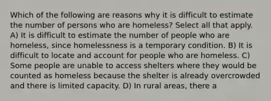 Which of the following are reasons why it is difficult to estimate the number of persons who are homeless? Select all that apply. A) It is difficult to estimate the number of people who are homeless, since homelessness is a temporary condition. B) It is difficult to locate and account for people who are homeless. C) Some people are unable to access shelters where they would be counted as homeless because the shelter is already overcrowded and there is limited capacity. D) In rural areas, there a